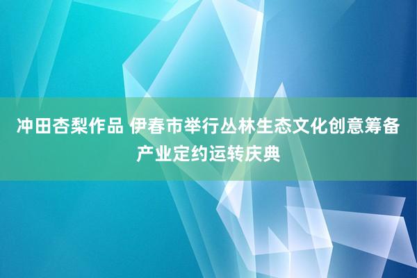冲田杏梨作品 伊春市举行丛林生态文化创意筹备产业定约运转庆典