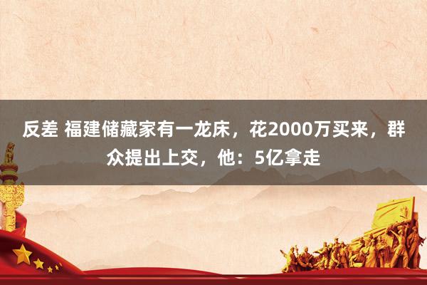 反差 福建储藏家有一龙床，花2000万买来，群众提出上交，他：5亿拿走