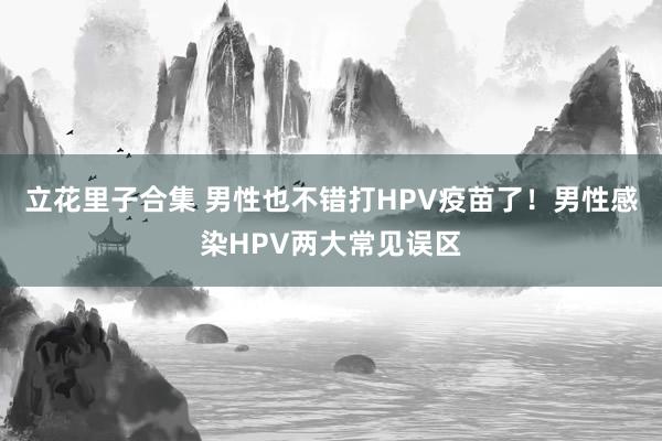 立花里子合集 男性也不错打HPV疫苗了！男性感染HPV两大常见误区