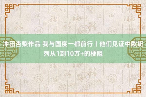 冲田杏梨作品 我与国度一都前行丨他们见证中欧班列从1到10万+的梗阻
