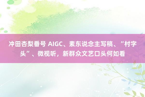 冲田杏梨番号 AIGC、素东说念主写稿、“村字头”、微视听，新群众文艺口头何如看