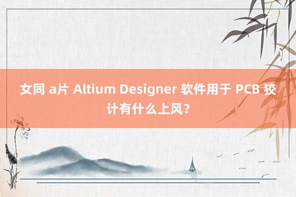 女同 a片 Altium Designer 软件用于 PCB 狡计有什么上风？