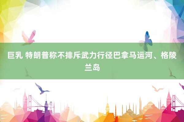 巨乳 特朗普称不排斥武力行径巴拿马运河、格陵兰岛