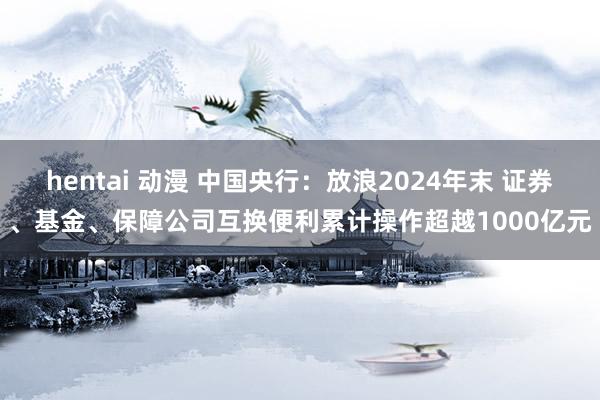 hentai 动漫 中国央行：放浪2024年末 证券、基金、保障公司互换便利累计操作超越1000亿元