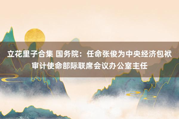 立花里子合集 国务院：任命张俊为中央经济包袱审计使命部际联席会议办公室主任