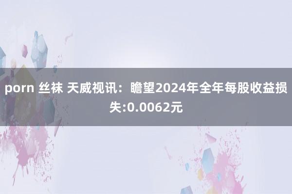 porn 丝袜 天威视讯：瞻望2024年全年每股收益损失:0.0062元