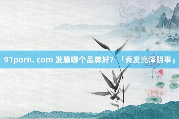 91porn. com 发膜哪个品牌好？「秀发亮泽阴事」