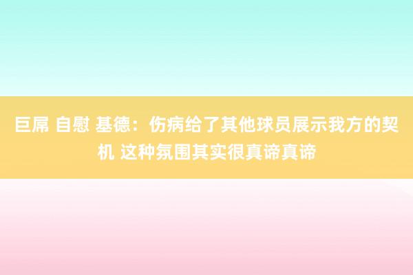 巨屌 自慰 基德：伤病给了其他球员展示我方的契机 这种氛围其实很真谛真谛