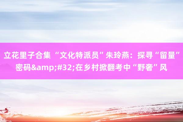 立花里子合集 “文化特派员”朱玲燕：探寻“留量”密码&#32;在乡村掀翻考中“野奢”风