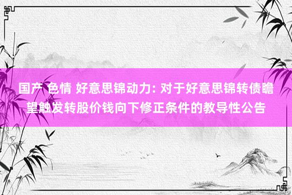 国产 色情 好意思锦动力: 对于好意思锦转债瞻望触发转股价钱向下修正条件的教导性公告