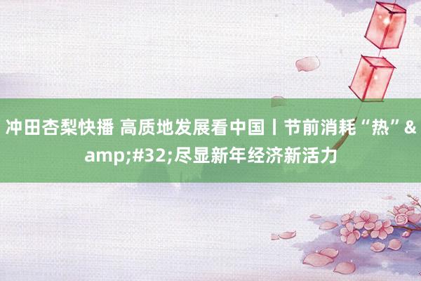 冲田杏梨快播 高质地发展看中国丨节前消耗“热”&#32;尽显新年经济新活力