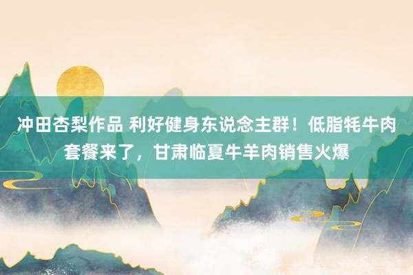 冲田杏梨作品 利好健身东说念主群！低脂牦牛肉套餐来了，甘肃临夏牛羊肉销售火爆