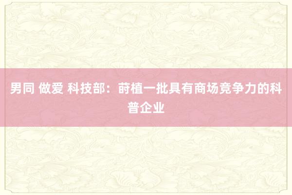 男同 做爱 科技部：莳植一批具有商场竞争力的科普企业
