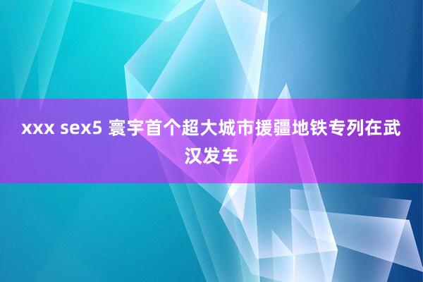 xxx sex5 寰宇首个超大城市援疆地铁专列在武汉发车