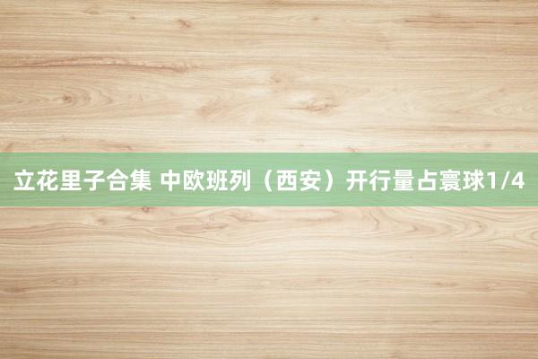 立花里子合集 中欧班列（西安）开行量占寰球1/4