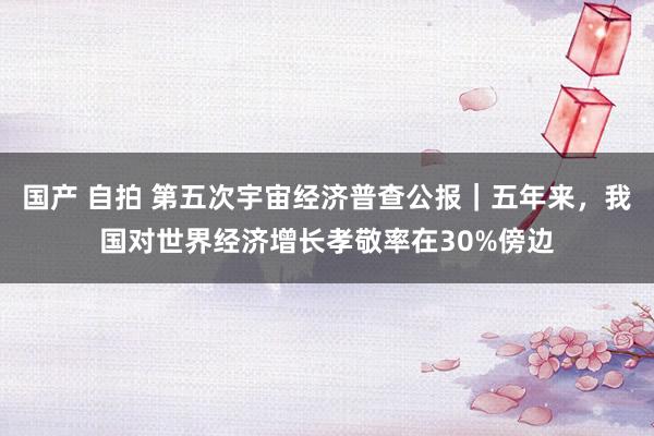 国产 自拍 第五次宇宙经济普查公报｜五年来，我国对世界经济增长孝敬率在30%傍边