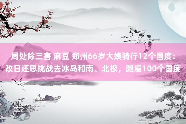 周处除三害 麻豆 郑州66岁大姨骑行12个国度：改日还思挑战去冰岛和南、北极，跑遍100个国度