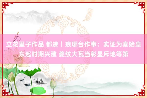 立花里子作品 都迹丨琅琊台作事：实证为秦始皇东巡时期兴建 夔纹大瓦当彰显斥地等第