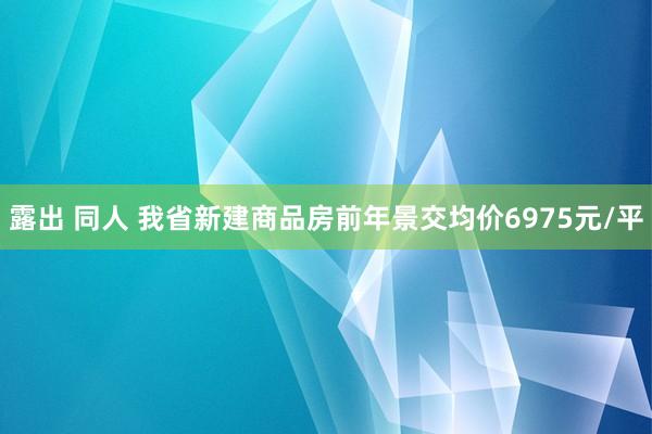 露出 同人 我省新建商品房前年景交均价6975元/平
