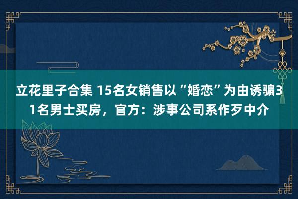 立花里子合集 15名女销售以“婚恋”为由诱骗31名男士买房，官方：涉事公司系作歹中介