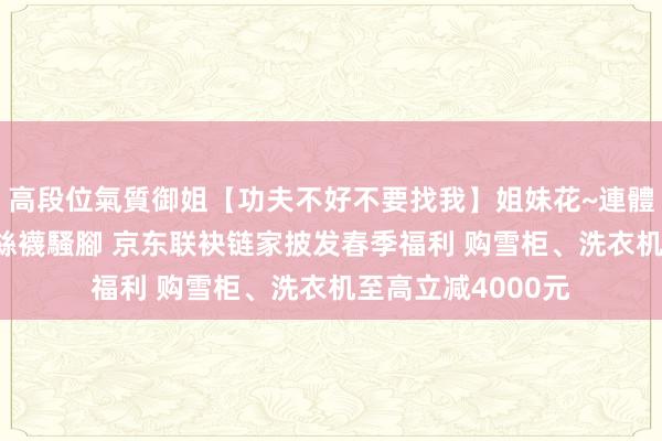 高段位氣質御姐【功夫不好不要找我】姐妹花~連體絲襪~大奶晃動~絲襪騷腳 京东联袂链家披发春季福利 购雪柜、洗衣机至高立减4000元