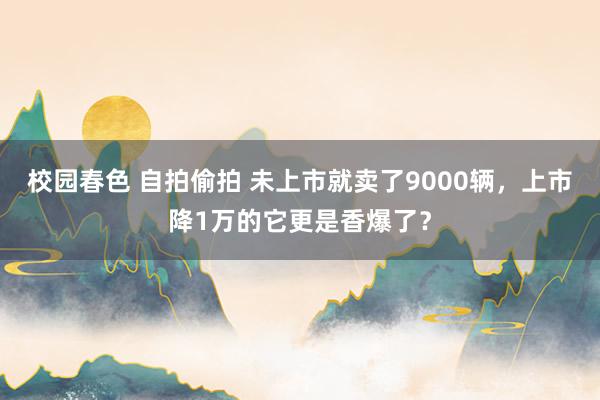 校园春色 自拍偷拍 未上市就卖了9000辆，上市降1万的它更是香爆了？
