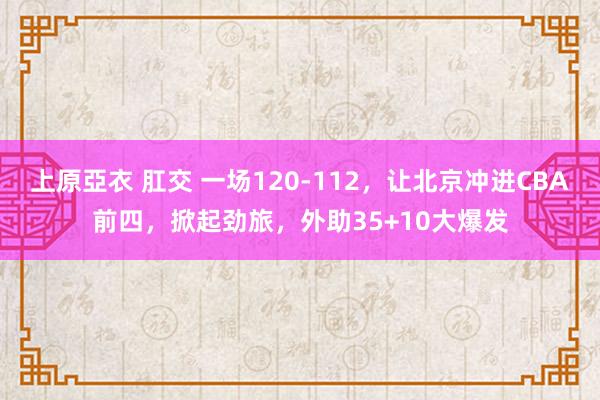 上原亞衣 肛交 一场120-112，让北京冲进CBA前四，掀起劲旅，外助35+10大爆发
