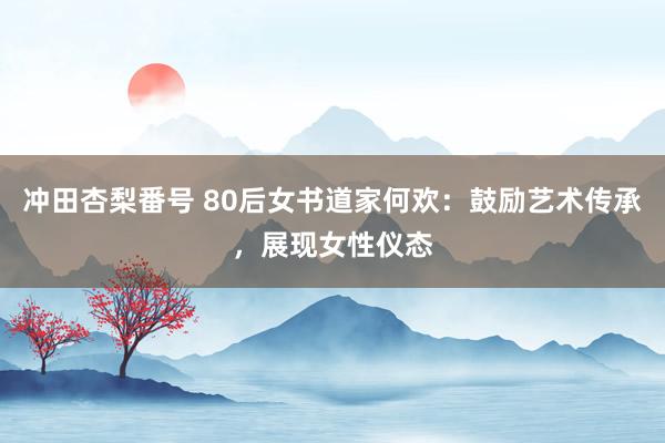 冲田杏梨番号 80后女书道家何欢：鼓励艺术传承，展现女性仪态