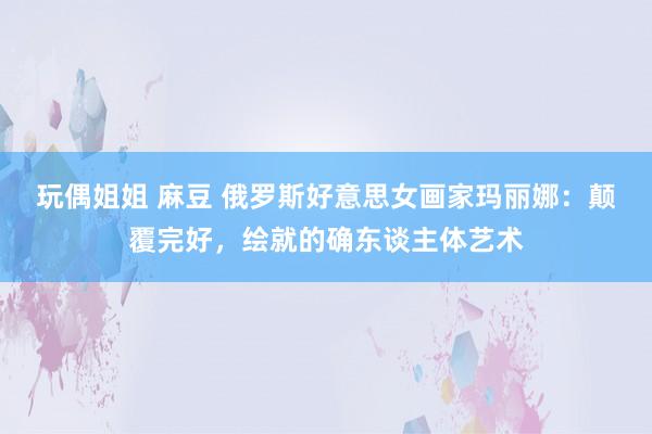 玩偶姐姐 麻豆 俄罗斯好意思女画家玛丽娜：颠覆完好，绘就的确东谈主体艺术