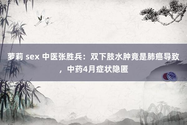 萝莉 sex 中医张胜兵：双下肢水肿竟是肺癌导致，中药4月症状隐匿