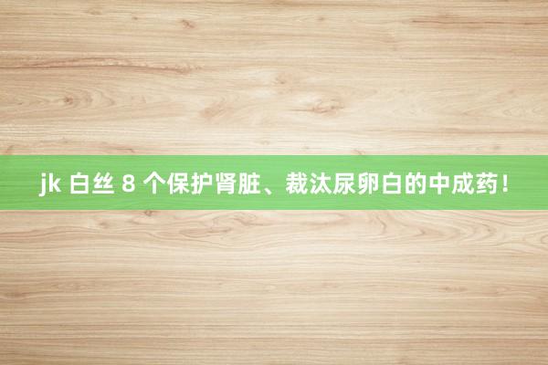 jk 白丝 8 个保护肾脏、裁汰尿卵白的中成药！