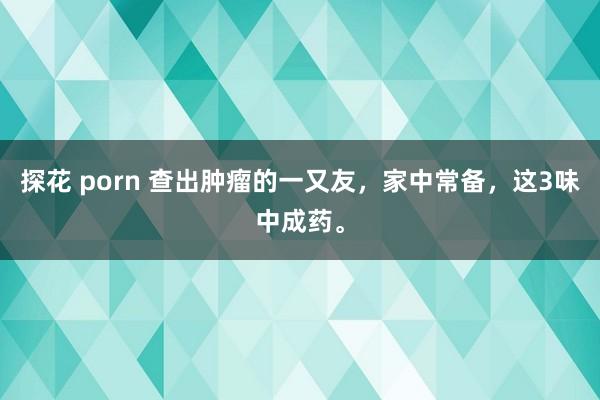 探花 porn 查出肿瘤的一又友，家中常备，这3味中成药。