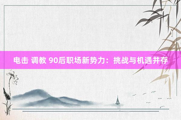 电击 调教 90后职场新势力：挑战与机遇并存