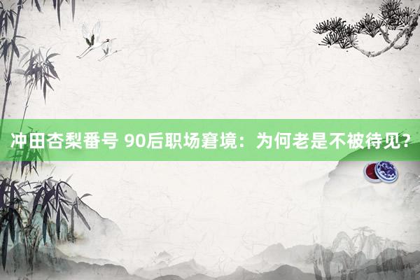 冲田杏梨番号 90后职场窘境：为何老是不被待见？