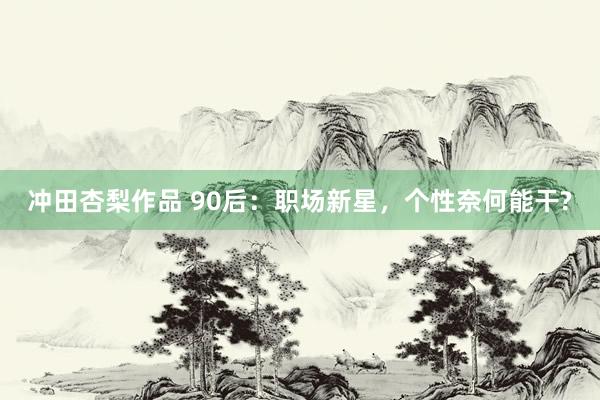 冲田杏梨作品 90后：职场新星，个性奈何能干?