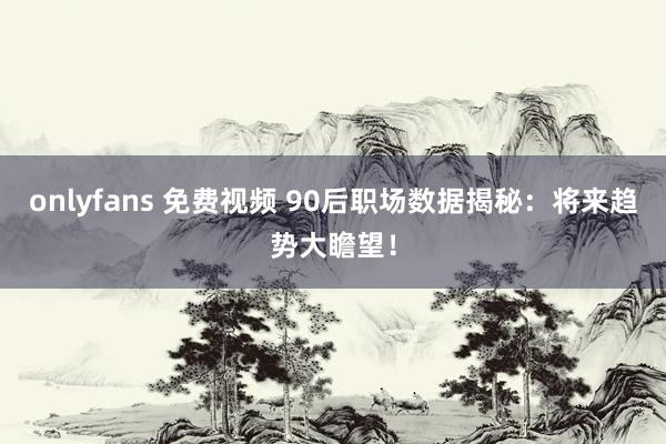 onlyfans 免费视频 90后职场数据揭秘：将来趋势大瞻望！
