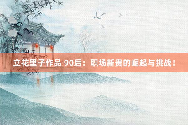立花里子作品 90后：职场新贵的崛起与挑战！