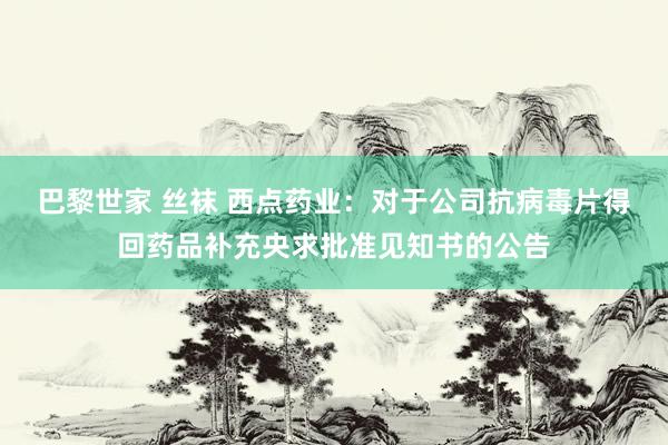 巴黎世家 丝袜 西点药业：对于公司抗病毒片得回药品补充央求批准见知书的公告