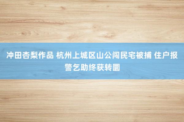 冲田杏梨作品 杭州上城区山公闯民宅被捕 住户报警乞助终获转圜