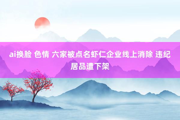 ai换脸 色情 六家被点名虾仁企业线上消除 违纪居品遭下架