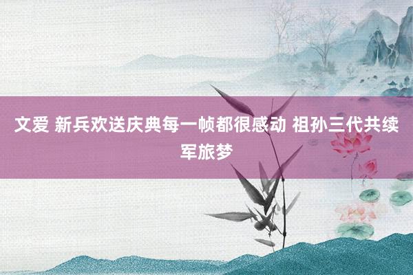 文爱 新兵欢送庆典每一帧都很感动 祖孙三代共续军旅梦
