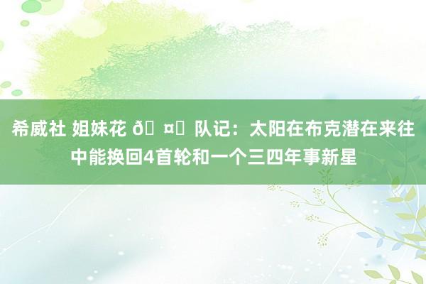 希威社 姐妹花 🤔队记：太阳在布克潜在来往中能换回4首轮和一个三四年事新星