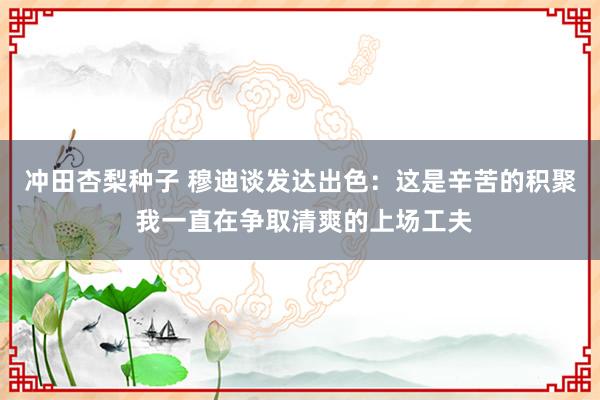 冲田杏梨种子 穆迪谈发达出色：这是辛苦的积聚 我一直在争取清爽的上场工夫