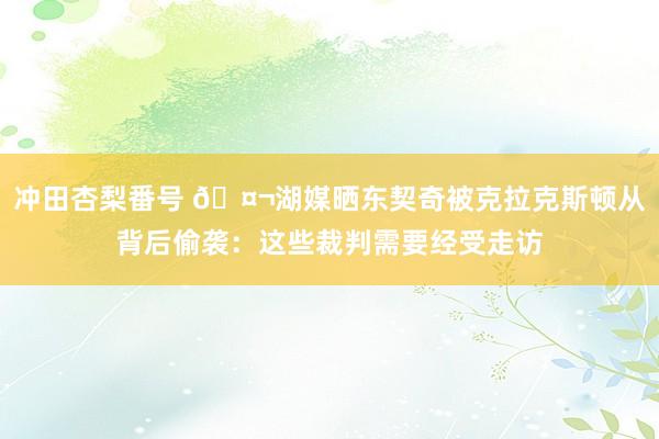 冲田杏梨番号 🤬湖媒晒东契奇被克拉克斯顿从背后偷袭：这些裁判需要经受走访