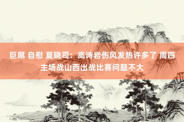 巨屌 自慰 夏晓司：高诗岩伤风发热许多了 周四主场战山西出战比赛问题不大