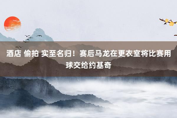 酒店 偷拍 实至名归！赛后马龙在更衣室将比赛用球交给约基奇