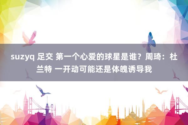 suzyq 足交 第一个心爱的球星是谁？周琦：杜兰特 一开动可能还是体魄诱导我