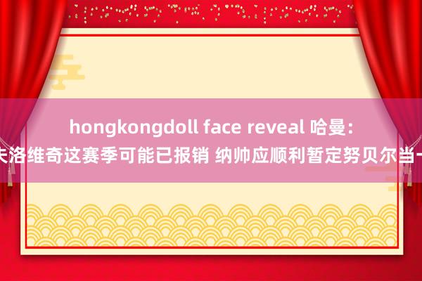 hongkongdoll face reveal 哈曼：帕夫洛维奇这赛季可能已报销 纳帅应顺利暂定努贝尔当一门