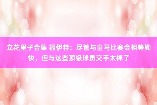 立花里子合集 福伊特：尽管与皇马比赛会相等勤快，但与这些顶级球员交手太棒了