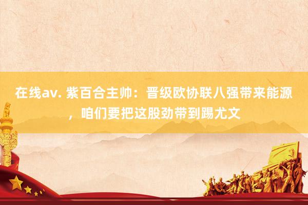 在线av. 紫百合主帅：晋级欧协联八强带来能源，咱们要把这股劲带到踢尤文
